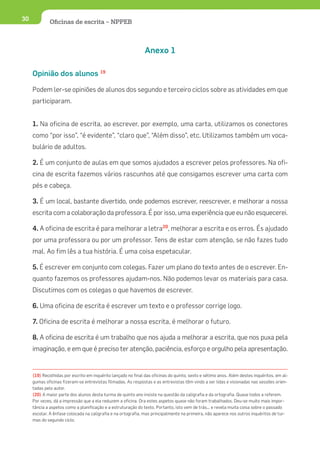 30            Oﬁcinas de escrita – NPPEB



                                                               Anexo 1

     Opinião dos alunos 19

     Podem ler-se opiniões de alunos dos segundo e terceiro ciclos sobre as atividades em que
     participaram.


     1. Na oficina de escrita, ao escrever, por exemplo, uma carta, utilizamos os conectores
     como “por isso”, “é evidente”, “claro que”, “Além disso”, etc. Utilizamos também um voca-
     bulário de adultos.

     2. É um conjunto de aulas em que somos ajudados a escrever pelos professores. Na ofi-
     cina de escrita fazemos vários rascunhos até que consigamos escrever uma carta com
     pés e cabeça.

     3. É um local, bastante divertido, onde podemos escrever, reescrever, e melhorar a nossa
     escrita com a colaboração da professora. É por isso, uma experiência que eu não esquecerei.

     4. A oficina de escrita é para melhorar a letra20, melhorar a escrita e os erros. És ajudado
     por uma professora ou por um professor. Tens de estar com atenção, se não fazes tudo
     mal. Ao fim lês a tua história. É uma coisa espetacular.

     5. É escrever em conjunto com colegas. Fazer um plano do texto antes de o escrever. En-
     quanto fazemos os professores ajudam-nos. Não podemos levar os materiais para casa.
     Discutimos com os colegas o que havemos de escrever.

     6. Uma oficina de escrita é escrever um texto e o professor corrige logo.

     7. Oficina de escrita é melhorar a nossa escrita, é melhorar o futuro.

     8. A oficina de escrita é um trabalho que nos ajuda a melhorar a escrita, que nos puxa pela
     imaginação, e em que é preciso ter atenção, paciência, esforço e orgulho pela apresentação.


     (19) Recolhidas por escrito em inquérito lançado no final das oficinas do quinto, sexto e sétimo anos. Além destes inquéritos, em al-
     gumas oficinas fizeram-se entrevistas filmadas. As respostas e as entrevistas têm vindo a ser lidas e visionadas nas sessões orien-
     tadas pelo autor.
     (20) A maior parte dos alunos desta turma de quinto ano insiste na questão da caligrafia e da ortografia. Quase todos a referem.
     Por vezes, dá a impressão que a ela reduzem a oficina. Ora estes aspetos quase não foram trabalhados. Deu-se muito mais impor-
     tância a aspetos como a planificação e a estruturação do texto. Portanto, isto vem de trás... e revela muita coisa sobre o passado
     escolar. A ênfase colocada na caligrafia e na ortografia, mas principalmente na primeira, não aparece nos outros inquéritos de tur-
     mas do segundo ciclo.
 