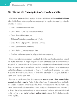 4         Oficinas de escrita – NPPEB




    Da oficina de formação à oficina de escrita

      Abordemos agora, com mais detalhe, o trabalho e os resultados da Oficina de forma-
    ção referida. Nesta ação empenharam-se dezasseis formandos dos seguintes estabele-
    cimentos de ensino:

      – Escola Secundária de Ermesinde;

      – Escola Básica 2/3 de S. Lourenço – Ermesinde;

      – Escola Secundária de Valongo;

      – Colégio de Nossa Senhora de Lourdes – Porto;

      – Escola Básica 1/Igreja N.º 2 – Barreiro – Alfena;

      – Escola Secundária de Gondomar;

      – Escola Básica 2/3 de Pedrouços – Maia;

      – E muitos, muitos alunos, do terceiro ao décimo segundo ano.

      Como resultado, uma apreciável quantidade de textos planificados, escritos, reescri-
    tos, muitos momentos de alegria por parte de quem já tinha desistido de escrever, muitos
    momentos de satisfação não só dos professores, mas principalmente dos jovens que pu-
    deram ler os seus textos aos colegas, escritos em colaboração com os amigos e em es-
    treita interação com os professores, no decurso de sequências de aulas em que o prazer
    da escrita, da reescrita, da partilha de problemas e também de soluções, de trabalho
    cooperativo, foi uma constante.

      Escreveram-se diversos tipos de texto como o resumo, a entrevista, a descrição, a
    narração, a notícia e a carta. Muitas destas aulas foram filmadas e os filmes analisados
    nas sessões realizadas em várias escolas. Neles veem-se alunos entusiasmados a es-
    crever, ouve-se o ruído que fazem – a oficina é uma aula viva – observa-se como a aula
    se desenrola, comprova-se a alegria de quem consegue resolver problemas de textuali-
    zação, verifica-se que a diferenciação pedagógica é possível dentro da turma, entre
    outros aspetos.
 