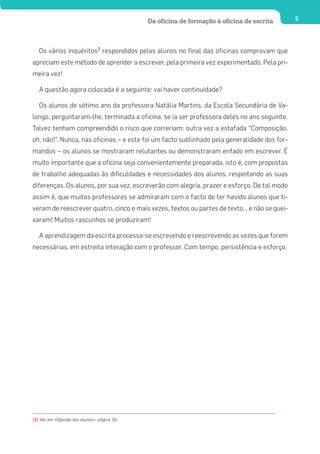 Da oficina de formação à oficina de escrita    5




   Os vários inquéritos2 respondidos pelos alunos no final das oficinas comprovam que
apreciam este método de aprender a escrever, pela primeira vez experimentado. Pela pri-
meira vez!

   A questão agora colocada é a seguinte: vai haver continuidade?

   Os alunos de sétimo ano da professora Natália Martins, da Escola Secundária de Va-
longo, perguntaram-lhe, terminada a oficina, se ia ser professora deles no ano seguinte.
Talvez tenham compreendido o risco que correriam: outra vez a estafada “Composição,
oh, não!”. Nunca, nas oficinas – e este foi um facto sublinhado pela generalidade dos for-
mandos – os alunos se mostraram relutantes ou demonstraram enfado em escrever. É
muito importante que a oficina seja convenientemente preparada, isto é, com propostas
de trabalho adequadas às dificuldades e necessidades dos alunos, respeitando as suas
diferenças. Os alunos, por sua vez, escreverão com alegria, prazer e esforço. De tal modo
assim é, que muitos professores se admiraram com o facto de ter havido alunos que ti-
veram de reescrever quatro, cinco e mais vezes, textos ou partes de texto… e não se quei-
xaram! Muitos rascunhos se produziram!

   A aprendizagem da escrita processa-se escrevendo e reescrevendo as vezes que forem
necessárias, em estreita interação com o professor. Com tempo, persistência e esforço.




(2) Ver em «Opinião dos alunos», página 30.
 
