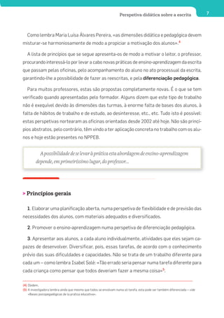 Perspetiva didática sobre a escrita                     7




   Como lembra Maria Luísa Álvares Pereira, «as dimensões didática e pedagógica devem
misturar-se harmoniosamente de modo a propiciar a motivação dos alunos».4

   A lista de princípios que se segue apresenta-os de modo a motivar o leitor, o professor,
procurando interessá-lo por levar a cabo novas práticas de ensino-aprendizagem da escrita
que passam pelas oficinas, pelo acompanhamento do aluno no ato processual da escrita,
garantindo-lhe a possibilidade de fazer as reescritas, e pela diferenciação pedagógica.

   Para muitos professores, estas são propostas completamente novas. É o que se tem
verificado quando apresentadas pelo formador. Alguns dizem que este tipo de trabalho
não é exequível devido às dimensões das turmas, à enorme falta de bases dos alunos, à
falta de hábitos de trabalho e de estudo, ao desinteresse, etc., etc. Tudo isto é possível:
estas perspetivas nortearam as oficinas orientadas desde 2002 até hoje. Não são princí-
pios abstratos, pelo contrário, têm vindo a ter aplicação concreta no trabalho com os alu-
nos e hoje estão presentes no NPPEB.


           A possibilidade de se levar à prática esta abordagem de ensino-aprendizagem
         depende, em primeiríssimo lugar, do professor...




> Princípios gerais

   1. Elaborar uma planificação aberta, numa perspetiva de flexibilidade e de previsão das
necessidades dos alunos, com materiais adequados e diversificados.

   2. Promover o ensino-aprendizagem numa perspetiva de diferenciação pedagógica.

   3. Apresentar aos alunos, a cada aluno individualmente, atividades que eles sejam ca-
pazes de desenvolver. Diversificar, pois, essas tarefas, de acordo com o conhecimento
prévio das suas dificuldades e capacidades. Não se trata de um trabalho diferente para
cada um – como lembra Isabel Solé: «Tão errado seria pensar numa tarefa diferente para
cada criança como pensar que todos deveriam fazer a mesma coisa»5.

(4) Ibidem.
(5) A investigadora lembra ainda que mesmo que todos se envolvam numa só tarefa, esta pode ser também diferenciada – vide
    «Bases psicopegadógicas de la pratica educativa».
 