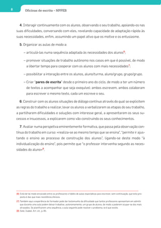 8           Oficinas de escrita – NPPEB



       4. Interagir continuamente com os alunos, observando o seu trabalho, apoiando-os nas
    suas dificuldades, conversando com eles, revelando capacidade de adaptação rápida às
    suas necessidades, enfim, assumindo um papel ativo que os motive e os entusiasme.

       5. Organizar as aulas de modo a:

           – articulá-las numa sequência adaptada às necessidades dos alunos6;

           – promover situações de trabalho autónomo nos casos em que é possível, de modo
              a libertar tempo para cooperar com os alunos com mais necessidades7;

           – possibilitar a interação entre os alunos, aluno/turma, aluno/grupo, grupo/grupo.

           – Criar “pares de escrita” desde o primeiro ano do ciclo, de modo a ter um número
              de textos a acompanhar que seja exequível: ambos escrevem, ambos colaboram
              para escrever o mesmo texto, cada um escreve o seu.

       6. Construir com os alunos situações de diálogo contínuo através do qual se explicitem
    as regras do trabalho a realizar, levar os alunos a verbalizarem as etapas do seu trabalho,
    a partilharem dificuldades e soluções com interesse geral, a apresentarem os seus su-
    cessos e insucessos, a explicarem como vão construindo os seus conhecimentos.

       7. Avaliar numa perspetiva eminentemente formativa, que passa pela observação con-
    tínua do trabalho em curso: «realiza-se ao mesmo tempo que se ensina”, “permite ir ajus-
    tando o ensino ao processo de construção dos alunos”, ligando-se deste modo “à
    individualização do ensino”, pois permite que “o professor intervenha segundo as neces-
    sidades do aluno»8.




    (6) Está de tal modo enraizado entre os professores o hábito de aulas esporádicas para escrever, sem continuação, que esta pro-
        posta é das que mais resistência oferece.
    (7) Também aqui a experiência do formador pode dar testemunho da dificuldade que tantos professores apresentam em admitir
        que durante uma aula podem deixar trabalhar, autonomamente, um grupo de alunos, de modo a poderem ocupar-se dos mais
        atrasados. Se planificarem uma sequência, a aula seguinte pode resolver o problema, se é que existe.
    (8) Solé, Isabel, Art. cit., p. 85.
 