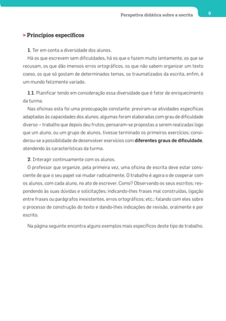 Perspetiva didática sobre a escrita         9




> Princípios específicos

  1. Ter em conta a diversidade dos alunos.
  Há os que escrevem sem dificuldades, há os que o fazem muito lentamente, os que se
recusam, os que dão imensos erros ortográficos, os que não sabem organizar um texto
coeso, os que só gostam de determinados temas, os traumatizados da escrita, enfim, é
um mundo felizmente variado.

  1.1. Planificar tendo em consideração essa diversidade que é fator de enriquecimento
da turma.
  Nas oficinas esta foi uma preocupação constante: previram-se atividades específicas
adaptadas às capacidades dos alunos; algumas foram elaboradas com grau de dificuldade
diverso – trabalho que depois deu frutos; pensaram-se propostas a serem realizadas logo
que um aluno, ou um grupo de alunos, tivesse terminado os primeiros exercícios; consi-
derou-se a possibilidade de desenvolver exerxícios com diferentes graus de dificuldade,
atendendo às características da turma.

  2. Interagir continuamente com os alunos.
  O professor que organize, pela primeira vez, uma oficina de escrita deve estar cons-
ciente de que o seu papel vai mudar radicalmente. O trabalho é agora o de cooperar com
os alunos, com cada aluno, no ato de escrever. Como? Observando os seus escritos; res-
pondendo às suas dúvidas e solicitações; indicando-lhes frases mal construídas, ligação
entre frases ou parágrafos inexistentes, erros ortográficos; etc.; falando com eles sobre
o processo de construção do texto e dando-lhes indicações de revisão, oralmente e por
escrito.

  Na página seguinte encontra alguns exemplos mais específicos deste tipo de trabalho.
 