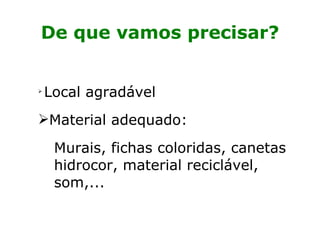 De que vamos precisar? Local agradável  Material adequado:  Murais, fichas coloridas, canetas hidrocor, material reciclável, som,... 