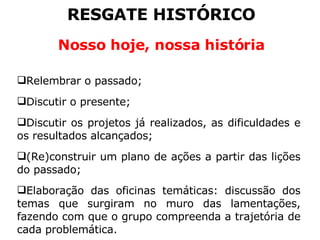 RESGATE HISTÓRICO Nosso hoje, nossa história Relembrar o passado; Discutir o presente; Discutir os projetos já realizados, as dificuldades e os resultados alcançados; (Re)construir um plano de ações a partir das lições do passado; Elaboração das oficinas temáticas: discussão dos temas que surgiram no muro das lamentações, fazendo com que o grupo compreenda a trajetória de cada problemática. 