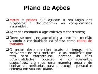 Plano de Ações Metas  e  prazos  que ajudam a realização das propostas e documentem os compromissos assumidos; Agenda: estimula o agir coletivo e construtivo; Deve sempre ser agendado a próxima reunião visando a continuidade da oficina como  rotina de trabalho .  O grupo deve perceber quais os temas mais relevantes no seu contexto  e as condições que tem para enfrentá-los, perceba as suas potencialidades, vocação e conhecimentos específicos, além de uma maneira própria de sonhar as melhorias para a atuação pessoal e coletiva em sua localidade. 