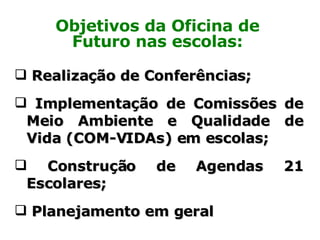 Realização de Conferências; Implementação de Comissões de Meio Ambiente e Qualidade de Vida (COM-VIDAs) em escolas; Construção de Agendas 21 Escolares; Planejamento em geral Objetivos da Oficina de Futuro nas escolas: 