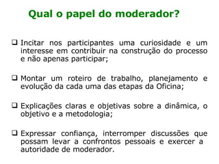 Qual o papel do moderador? Incitar nos participantes uma curiosidade e um interesse em contribuir na construção do processo e não apenas participar; Montar um roteiro de trabalho, planejamento e evolução da cada uma das etapas da Oficina; Explicações claras e objetivas sobre a dinâmica, o objetivo e a metodologia; Expressar confiança, interromper discussões que possam levar a confrontos pessoais e exercer a  autoridade de moderador.  