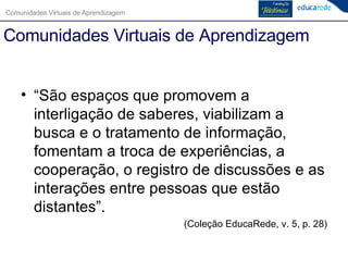 Comunidades Virtuais de Aprendizagem “São espaços que promovem a interligação de saberes, viabilizam a busca e o tratamento de informação, fomentam a troca de experiências, a cooperação, o registro de discussões e as interações entre pessoas que estão distantes”. (Coleção EducaRede, v. 5, p. 28) 