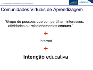 “ Grupo de pessoas que compartilham interesses, atividades ou relacionamentos comuns.”  + Internet + Intenção  educativa Comunidades Virtuais de Aprendizagem 