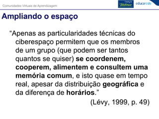 Ampliando o espaço “ Apenas as particularidades técnicas do ciberespaço permitem que os membros de um grupo (que podem ser tantos quantos se quiser)  se coordenem, cooperem, alimentem e consultem uma memória comum , e isto quase em tempo real, apesar da distribuição  geográfica  e da diferença de  horários .”  (Lévy, 1999, p. 49) 