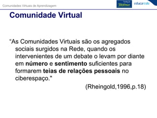 Comunidade Virtual “ As Comunidades Virtuais são os agregados sociais surgidos na Rede, quando os intervenientes de um debate o levam por diante em  número  e  sentimento  suficientes para formarem  teias de relações pessoais  no ciberespaço."  (Rheingold,1996,p.18)  