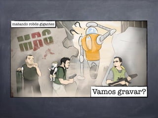Vamos gravar?
matando robôs gigantes
 