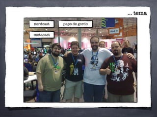 ... tema
nerdcast
metacast
papo de gordo
 