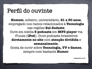 Perﬁl do ouvinte
Homem, solteiro, universitário, 21 a 30 anos,
empregado nos ramos relacionados à Tecnologia
nas regiões Sul-Sudeste.
Ouve em média 5 podcasts em MP3 player via
iTunes (iPod). Ouve podcasts brasileiros
diretamente no site com atenção dividida e
semanalmente.
Gosta de ouvir sobre Tecnologia, TV e Games,
sempre com bastante Humor.
podpesquisa.com.br
 