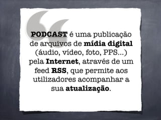 PODCAST é uma publicação
de arquivos de mídia digital
(áudio, vídeo, foto, PPS...)
pela Internet, através de um
feed RSS, que permite aos
utilizadores acompanhar a
sua atualização.
 