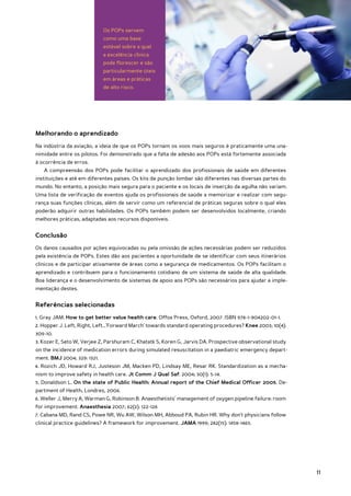 Os POPs servem
                             como uma base
                             estável sobre a qual
                             a excelência clínica
                             pode florescer e são
                             particularmente úteis
                             em áreas e práticas
                             de alto risco.




Melhorando o aprendizado
Na indústria da aviação, a ideia de que os POPs tornam os voos mais seguros é praticamente uma una-
nimidade entre os pilotos. Foi demonstrado que a falta de adesão aos POPs está fortemente associada
à ocorrência de erros.
   A compreensão dos POPs pode facilitar o aprendizado dos profissionais de saúde em diferentes
instituições e até em diferentes países. Os kits de punção lombar são diferentes nas diversas partes do
mundo. No entanto, a posição mais segura para o paciente e os locais de inserção da agulha não variam.
Uma lista de verificação de eventos ajuda os profissionais de saúde a memorizar e realizar com segu-
rança suas funções clínicas, além de servir como um referencial de práticas seguras sobre o qual eles
poderão adquirir outras habilidades. Os POPs também podem ser desenvolvidos localmente, criando
melhores práticas, adaptadas aos recursos disponíveis.


Conclusão
Os danos causados por ações equivocadas ou pela omissão de ações necessárias podem ser reduzidos
pela existência de POPs. Estes dão aos pacientes a oportunidade de se identificar com seus itinerários
clínicos e de participar ativamente de áreas como a segurança de medicamentos. Os POPs facilitam o
aprendizado e contribuem para o funcionamento cotidiano de um sistema de saúde de alta qualidade.
Boa liderança e o desenvolvimento de sistemas de apoio aos POPs são necessários para ajudar a imple-
mentação destes.


Referências selecionadas
1. Gray JAM. How to get better value health care. Offox Press, Oxford, 2007. ISBN 978-1-904202-01-1.
2. Hopper J. Left, Right, Left…’Forward March’ towards standard operating procedures? Knee 2003; 10(4):
309-10.
3. Kozer E, Seto W, Verjee Z, Parshuram C, Khatatk S, Koren G, Jarvis DA. Prospective observational study
on the incidence of medication errors during simulated resuscitation in a paediatric emergency depart-
ment. BMJ 2004; 329: 1321.
4. Rozich JD, Howard RJ, Justeson JM, Macken PD, Lindsay ME, Resar RK. Standardization as a mecha-
nism to improve safety in health care. Jt Comm J Qual Saf. 2004; 30(1): 5-14.
5. Donaldson L. On the state of Public Health: Annual report of the Chief Medical Officer 2005. De-
partment of Health, Londres, 2006.
6. Weller J, Merry A, Warman G, Robinson B. Anaesthetists’ management of oxygen pipeline failure: room
for improvement. Anaesthesia 2007; 62(2): 122-126
7. Cabana MD, Rand CS, Powe NR, Wu AW, Wilson MH, Abboud PA, Rubin HR. Why don’t physicians follow
clinical practice guidelines? A framework for improvement. JAMA 1999; 282(15): 1458-1465.




                                                                                                            11
 