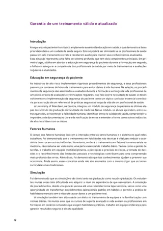 Garantia de um treinamento válido e atualizado



     Introdução
     A segurança do paciente é um tópico amplamente ausente da educação em saúde, o que demonstra a baixa
     prioridade dada a um cuidado de saúde seguro. Este só poderá ser otimizado se os profissionais de saúde
     passarem pelo treinamento correto e receberem auxílio para manter seus conhecimentos atualizados.
     Essa situação representa uma falha de sistema profunda que tem dois componentes principais. Em pri-
     meiro lugar, a falha em abordar a educação em segurança do paciente durante a formação; em segundo,
     a falha em assegurar a competência dos profissionais de saúde por meio de treinamentos e avaliações
     regulares e atualizados.


     Educação em segurança do paciente
     As indústrias de alto risco implementam rigorosos procedimentos de segurança, e seus profissionais
     passam por centenas de horas de treinamento para evitar danos à vida humana. Na aviação, os procedi-
     mentos de segurança são assimilados e avaliados durante a formação e ao longo da vida profissional de
     um piloto através de avaliações e verificações regulares. Isso não ocorre no cuidado de saúde. O desen-
     volvimento e a implementação da segurança do paciente como um tópico curricular essencial contribui-
     ria para a criação de um referencial de práticas seguras ao longo da vida de um profissional de saúde.
        A University of Aberdeen, na Escócia, integrou um módulo de segurança do paciente às últimas eta-
     pas do currículo de graduação da faculdade de medicina. Nesse módulo, os alunos aprendem, entre ou-
     tras questões, a reconhecer a falibilidade humana, identificar erros no cuidado de saúde, compreender a
     importância da documentação clara e da notificação de erros e entender a forma como outras indústrias
     de alto risco lidam com os riscos.


     Fatores humanos
     O campo dos fatores humanos lida com a interação entre os seres humanos e o sistema no qual estes
     trabalham. Foi demonstrado que o treinamento em habilidades não técnicas é vital para reduzir a ocor-
     rência de erros em outras indústrias. No entanto, embora o treinamento em fatores humanos exista na
     medicina, não costuma ser visto como uma parte essencial do trabalho diário. Temas como a gestão de
     tarefas, o trabalho em equipes multidisciplinares, a percepção e previsão de riscos, a tomada de deci-
     sões e o reconhecimento das limitações pessoais e tecnológicas contribuem para uma compreensão
     mais profunda dos erros. Além disso, foi demonstrado que tais conhecimentos ajudam a prevenir sua
     ocorrência. Ainda assim, esses conceitos ainda não são ensinados com o mesmo rigor que os temas
     curriculares mais tradicionais.


     Simulação
     Foi demonstrado que as simulações são úteis tanto na graduação como na pós-graduação. Os estudan-
     tes muitas vezes têm dificuldade em adquirir o nível de experiência de que necessitam. A simulação
     de procedimentos, desde uma punção venosa até uma colecistectomia laparoscópica, serve como uma
     oportunidade de transformar procedimentos operacionais padrão em hábitos e permite a prática de
     habilidades manuais sem o risco de causar danos a um paciente real.
        A simulação também tem sido usada com êxito no treinamento de equipes e na familiarização com
     rotinas diárias. Há muitos anos que os cursos de suporte avançado à vida avaliam os profissionais em
     formação em cenários simulados que exigem habilidades práticas, trabalho em equipe e liderança para
     garantir resultados seguros e de alta qualidade.



12
 