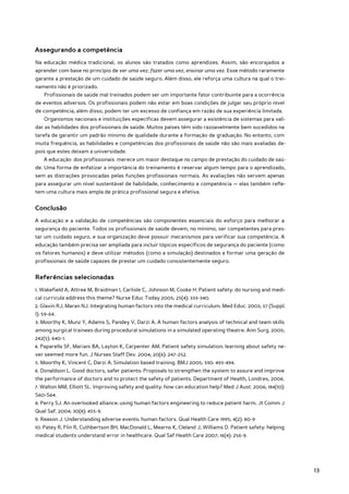 Assegurando a competência
Na educação médica tradicional, os alunos são tratados como aprendizes. Assim, são encorajados a
aprender com base no princípio de ver uma vez, fazer uma vez, ensinar uma vez. Esse método raramente
garante a prestação de um cuidado de saúde seguro. Além disso, ele reforça uma cultura na qual o trei-
namento não é priorizado.
    Profissionais de saúde mal treinados podem ser um importante fator contribuinte para a ocorrência
de eventos adversos. Os profissionais podem não estar em boas condições de julgar seu próprio nível
de competência; além disso, podem ter um excesso de confiança em razão de sua experiência limitada.
    Organismos nacionais e instituições específicas devem assegurar a existência de sistemas para vali-
dar as habilidades dos profissionais de saúde. Muitos países têm sido razoavelmente bem sucedidos na
tarefa de garantir um padrão mínimo de qualidade durante a formação de graduação. No entanto, com
muita frequência, as habilidades e competências dos profissionais de saúde não são mais avaliadas de-
pois que estes deixam a universidade.
    A educação dos profissionais merece um maior destaque no campo de prestação do cuidado de saú-
de. Uma forma de enfatizar a importância do treinamento é reservar algum tempo para o aprendizado,
sem as distrações provocadas pelas funções profissionais normais. As avaliações não servem apenas
para assegurar um nível sustentável de habilidade, conhecimento e competência — elas também refle-
tem uma cultura mais ampla de prática profissional segura e efetiva.


Conclusão
A educação e a validação de competências são componentes essenciais do esforço para melhorar a
segurança do paciente. Todos os profissionais de saúde devem, no mínimo, ser competentes para pres-
tar um cuidado seguro, e sua organização deve possuir mecanismos para verificar sua competência. A
educação também precisa ser ampliada para incluir tópicos específicos de segurança do paciente (como
os fatores humanos) e deve utilizar métodos (como a simulação) destinados a formar uma geração de
profissionais de saúde capazes de prestar um cuidado consistentemente seguro.


Referências selecionadas
1. Wakefield A, Attree M, Braidman I, Carlisle C, Johnson M, Cooke H. Patient safety: do nursing and medi-
cal curricula address this theme? Nurse Educ Today 2005; 25(4): 333-340.
2. Glavin RJ, Maran NJ. Integrating human factors into the medical curriculum. Med Educ. 2003; 37 (Suppl.
I): 59-64.
3. Moorthy K, Munz Y, Adams S, Pandey V, Darzi A. A human factors analysis of technical and team skills
among surgical trainees during procedural simulations in a simulated operating theatre. Ann Surg. 2005;
242(5): 640-1.
4. Paparella SF, Mariani BA, Layton K, Carpenter AM. Patient safety simulation: learning about safety ne-
ver seemed more fun. J Nurses Staff Dev. 2004; 20(6): 247-252.
5. Moorthy K, Vincent C, Darzi A. Simulation based training. BMJ 2005; 330: 493-494.
6. Donaldson L. Good doctors, safer patients: Proposals to strengthen the system to assure and improve
the performance of doctors and to protect the safety of patients. Department of Health, Londres, 2006.
7. Walton MM, Elliott SL. Improving safety and quality: how can education help? Med J Aust. 2006; 184(10):
S60-S64.
8. Perry SJ. An overlooked alliance: using human factors engineering to reduce patient harm. Jt Comm J
Qual Saf. 2004; 30(8): 455-9.
9. Reason J. Understanding adverse events: human factors. Qual Health Care 1995; 4(2): 80-9
10. Patey R, Flin R, Cuthbertson BH, MacDonald L, Mearns K, Cleland J, Williams D. Patient safety: helping
medical students understand error in healthcare. Qual Saf Health Care 2007; 16(4): 256-9.




                                                                                                             13
 