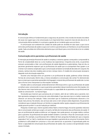 Comunicação




     Introdução
     A comunicação efetiva é fundamental para a segurança do paciente. Uma revisão de estudos de análise
     de causa raiz sugere que a má comunicação é um importante fator causal em mais de 60% dos erros. A
     comunicação efetiva também é crucial para a gestão de um incidente após sua ocorrência.
        A comunicação num ambiente de cuidado de saúde pode ser dividida em dois tipos: a que ocorre
     entre dois profissionais de saúde e a que ocorre entre o paciente (e/ou um familiar) e um profissional de
     saúde. Cada uma delas tem diferentes elementos que contribuem para a ocorrência de erros no cuidado
     de saúde.


     Comunicação entre pacientes e profissionais de saúde
     A interação paciente/profissional de saúde é complexa, e estamos apenas começando a compreendê-la.
     Parte da complexidade deve-se a uma mudança nas expectativas. Cinquenta anos atrás, os pacientes
     estavam acostumados a lidar com profissionais de saúde dogmáticos e paternalistas. Hoje em dia, os
     pacientes geralmente esperam que os profissionais de saúde que os acompanham lhes ajudem a se
     orientar num sistema complicado e que a comunicação se baseie na tomada de decisões em conjunto. No
     entanto, nenhum dos dois modelos está correto o tempo inteiro. O modelo de comunicação necessário
     depende muito da situação específica.
        Durante uma interação entre um paciente e um profissional de saúde, podemos utilizar diversas
     formas de comunicação. Dentre elas, a menos estudada é a comunicação não-verbal. Foi demonstrado
     que os sinais que os pacientes apreendem da linguagem corporal dos profissionais de saúde são cruciais
     para a forma como interpretam as informações recebidas.
        Estudos sobre a comunicação verbal demonstram diferenças entre o que os profissionais de saúde
     acreditam estar comunicando e o que os pacientes apreendem dessa transferência de informações. Um
     dos fatores mais importantes para a comunicação é a capacidade de os pacientes e os profissionais de
     saúde se comunicarem na mesma língua.
        Há estudos que mostram que a presença de um tradutor, além de ser melhor para o paciente, tam-
     bém apresenta vantagens em termos de custo-efetividade. O que não está claro é a melhor maneira de
     oferecer um serviço de tradução. Todos concordam que os tradutores profissionais oferecem a tra-
     dução mais precisa. No entanto, tais serviços são caros e nem sempre estão disponíveis. Os pacientes
     consideram que a tradução feita por um familiar é a segunda melhor opção, enquanto os profissionais de
     saúde parecem preferir o uso da tradução por telefone .
        Pesquisas revelam que, mesmo quando ambos falam a mesma língua, há outras questões relaciona-
     das à comunicação verbal que surgem, em parte, da falta de treinamento dos profissionais de saúde. O
     que um profissional de saúde acredita ser um linguajar claro pode parecer um jargão médico confuso
     para o paciente. Os profissionais de saúde também tendem a controlar o fluxo de comunicação com os
     pacientes. Por exemplo, os profissionais têm o hábito de fazer perguntas fechadas (em que a resposta
     esperada é "sim" ou "não"), criando barreiras que impedem o paciente de se comunicar livremente. Outro
     problema é a dificuldade em comunicar o risco sem atemorizar os pacientes. O aprendizado pode me-
     lhorar a capacidade de comunicação dos profissionais de saúde, mas o acesso a tal aprendizado muitas
     vezes é limitado.



14
 