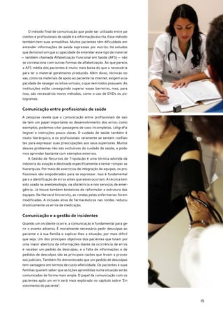 O método final de comunicação que pode ser utilizado entre pa-
cientes e profissionais de saúde é a informação escrita. Esse método
também tem suas armadilhas. Muitos pacientes têm dificuldade em
entender informações de saúde expressas por escrito. Há estudos
que demonstram que a capacidade de entender esse tipo de material
— também chamada Alfabetização Funcional em Saúde (AFS) — não
se correlaciona com outras formas de alfabetização. Ao que parece,
a AFS média dos pacientes é muito mais baixa do que a necessária
para ler o material geralmente produzido. Além disso, técnicas no-
vas, como os materiais de apoio ao paciente na internet, exigem a ca-
pacidade de navegar os sítios virtuais, o que nem todos possuem. As
instituições estão conseguindo superar essas barreiras, mas, para
isso, são necessários novos métodos, como o uso de DVDs ou pic-
togramas.


Comunicação entre profissionais de saúde
A pesquisa revela que a comunicação entre profissionais de saú-
de tem um papel importante no desenvolvimento dos erros: como
exemplos, podemos citar passagens de caso incompletas, caligrafia
ilegível e instruções pouco claras. O cuidado de saúde também é
muito hierárquico, e os profissionais raramente se sentem confian-
tes para expressar suas preocupações aos seus superiores. Muitos
desses problemas não são exclusivos do cuidado de saúde, e pode-
mos aprender bastante com exemplos externos.
   A Gestão de Recursos de Tripulação é uma técnica advinda da
indústria da aviação e destinada especificamente a tentar romper as
hierarquias. Por meio de exercícios de integração de equipes, os pro-
fissionais são empoderados para se expressar. Isso é fundamental
para a identificação de erros antes que estes ocorram. A técnica tem
sido usada na anestesiologia, na obstetrícia e nos serviços de emer-
gência. Já houve também tentativas de reformular a estrutura das
equipes. Na Harvard University, as rondas pelas enfermarias foram
modificadas. A inclusão ativa de farmacêuticos nas rondas reduziu
drasticamente os erros de medicação.


Comunicação e a gestão de incidentes
Quando um incidente ocorre, a comunicação é fundamental para ge-
rir o evento adverso. É moralmente necessário pedir desculpas ao
paciente e à sua família e explicar-lhes a situação, por mais difícil
que seja. Um dos principais objetivos dos pacientes que lutam por
uma maior abertura de informações diante da ocorrência de erros
é receber um pedido de desculpas, e a falta de informações e de
pedidos de desculpas são as principais razões que levam a proces-
sos judiciais. Também foi demonstrado que um pedido de desculpas
tem vantagens em termos de custo-efetividade. Os pacientes e suas
famílias querem saber que as lições aprendidas numa situação serão
comunicadas de forma mais ampla. O papel da comunicação com os
pacientes após um erro será mais explorado no capítulo sobre "En-
volvimento do paciente".



                                                                        15
 