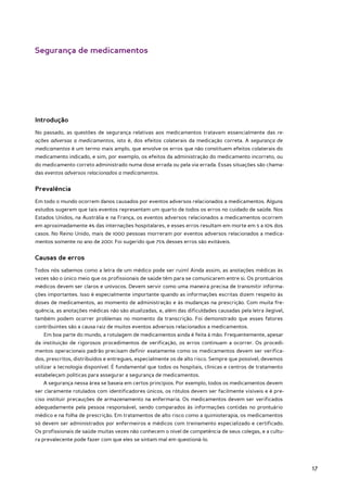 Segurança de medicamentos




Introdução
No passado, as questões de segurança relativas aos medicamentos tratavam essencialmente das re-
ações adversas a medicamentos, isto é, dos efeitos colaterais da medicação correta. A segurança de
medicamentos é um termo mais amplo, que envolve os erros que não constituem efeitos colaterais do
medicamento indicado, e sim, por exemplo, os efeitos da administração do medicamento incorreto, ou
do medicamento correto administrado numa dose errada ou pela via errada. Essas situações são chama-
das eventos adversos relacionados a medicamentos.


Prevalência
Em todo o mundo ocorrem danos causados por eventos adversos relacionados a medicamentos. Alguns
estudos sugerem que tais eventos representam um quarto de todos os erros no cuidado de saúde. Nos
Estados Unidos, na Austrália e na França, os eventos adversos relacionados a medicamentos ocorrem
em aproximadamente 4% das internações hospitalares, e esses erros resultam em morte em 5 a 10% dos
casos. No Reino Unido, mais de 1000 pessoas morreram por eventos adversos relacionados a medica-
mentos somente no ano de 2001. Foi sugerido que 75% desses erros são evitáveis.


Causas de erros
Todos nós sabemos como a letra de um médico pode ser ruim! Ainda assim, as anotações médicas às
vezes são o único meio que os profissionais de saúde têm para se comunicarem entre si. Os prontuários
médicos devem ser claros e unívocos. Devem servir como uma maneira precisa de transmitir informa-
ções importantes. Isso é especialmente importante quando as informações escritas dizem respeito às
doses de medicamentos, ao momento de administração e às mudanças na prescrição. Com muita fre-
quência, as anotações médicas não são atualizadas, e, além das dificuldades causadas pela letra ilegível,
também podem ocorrer problemas no momento da transcrição. Foi demonstrado que esses fatores
contribuintes são a causa raiz de muitos eventos adversos relacionados a medicamentos.
   Em boa parte do mundo, a rotulagem de medicamentos ainda é feita à mão. Frequentemente, apesar
da instituição de rigorosos procedimentos de verificação, os erros continuam a ocorrer. Os procedi-
mentos operacionais padrão precisam definir exatamente como os medicamentos devem ser verifica-
dos, prescritos, distribuídos e entregues, especialmente os de alto risco. Sempre que possível, devemos
utilizar a tecnologia disponível. É fundamental que todos os hospitais, clínicas e centros de tratamento
estabeleçam políticas para assegurar a segurança de medicamentos.
   A segurança nessa área se baseia em certos princípios. Por exemplo, todos os medicamentos devem
ser claramente rotulados com identificadores únicos, os rótulos devem ser facilmente visíveis e é pre-
ciso instituir precauções de armazenamento na enfermaria. Os medicamentos devem ser verificados
adequadamente pela pessoa responsável, sendo comparados às informações contidas no prontuário
médico e na folha de prescrição. Em tratamentos de alto risco como a quimioterapia, os medicamentos
só devem ser administrados por enfermeiros e médicos com treinamento especializado e certificado.
Os profissionais de saúde muitas vezes não conhecem o nível de competência de seus colegas, e a cultu-
ra prevalecente pode fazer com que eles se sintam mal em questioná-lo.




                                                                                                            17
 