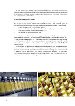 No nível organizacional também é possível implementar barreiras para impedir a ocorrência de
     eventos adversos relacionados a medicamentos. Por exemplo, medicamentos de aspecto e nome pareci-
     do, como Lasix (furosemida) e Losec (omeprazol), podem causar confusão, a menos que sejam estabele-
     cidas precauções para evitar problemas.


     Reconciliação de medicamentos
     A reconciliação de medicamentos procura indicar, num registro formal, os medicamentos que o paciente
     deve receber, evitando, assim, as falhas na comunicação. No nível local, a OMS recomenda que os ser-
     viços mantenham uma lista completa dos medicamentos tomados por cada paciente. Tal lista deverá:
     •	       ser apresentada em cada transferência do paciente;
     •	       incluir os medicamentos tomados no hospital e aqueles que não exigem receita médica;
     •	       especificar o momento de administração, a dose e a via;
     •	       corresponder aos hábitos atuais do paciente.


          É provável que o envolvimento do paciente no processo de reconciliação de medicamentos ajude a
     reduzir ainda mais a ocorrência de eventos adversos. Na enfermaria, a folha de prescrição deve estar
     claramente visível e deve ser verificada e atualizada regularmente em horários específicos. A lista deve
     ser atualizada e comunicada claramente em todas as transições entre prestadores do cuidado de saúde,
     tais como as passagens de caso e a alta hospitalar. Sempre que possível, devem ser utilizados formulá-
     rios padronizados.
          Em longo prazo, um cartão internacional padronizado entregue ao paciente talvez ajude a eliminar
     erros na transferência de informações. Além disso, foi demonstrado que versões eletrônicas dos siste-
     mas acima, embora ainda não estejam disponíveis globalmente, reduzem significativamente a ocorrên-
     cia de eventos adversos relacionados a medicamentos. Um hospital que se dedicou a um programa de
     reconciliação de medicamentos baseado nas normas citadas reduziu a ocorrência de eventos adversos
     relacionados a medicamentos em 85% num período de 10 meses.




18
 