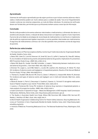 Aprendizado
Sistemas de notificação e aprendizado que não sejam punitivos e que incluam eventos adversos relacio-
nados a medicamentos podem ser muito valiosos para o cuidado de saúde. Tais erros frequentemente
revelam carências nos sistemas subjacentes, ao invés de falhas individuais. Os sistemas de notificação
devem ser fortalecidos, permitindo que os profissionais tenham acesso a esse tipo de informação.


Conclusão
Devido à alta prevalência de eventos adversos relacionados a medicamentos, à dimensão dos danos e à
existência de soluções viáveis, a redução de danos nessa área é um objetivo urgente e muito importante.
É preciso dar prioridade às estratégias de reconciliação de medicamentos no nível local e à implementa-
ção de políticas organizacionais ligadas à aquisição e a outras questões relacionadas aos medicamentos.
A segurança de medicamentos continua a ser uma das questões mais prementes na área da segurança
do paciente.


Referências selecionadas
1. The Importance of Pharmacovigilance (Safety monitoring of medicinal products). Organização Mundial
da Saúde, Genebra, Suíça, 2002.
2. Bates DW, Cullen DJ, Laird N, Petersen LA, Small SD, Servi D, Laffel G, Sweitzer BJ, Shea BF, Hallisey
R, et al. Incidence of adverse drug events and potential adverse drug events. Implications for prevention.
ADE Prevention Study Group. JAMA 1995; 274(1): 29-34.
3. Bates DW, Boyle DL, Vander Vliet MB, Schneider J, Leape L. Relationship between medication errors
and adverse drug events. J Gen Intern Med. 1995; 10(4): 199-205.
4. Brennan TA, Leape LL, Laird NM, Hebert L, Localio AR, Lawthers AG, Newhouse JP, Weiler PC, Hiatt
HH. Incidence of adverse events and negligence in hospitalized patients. Results of the Harvard Medical
Practice Study I. N Engl J Med. 1991;324(6):370-6.
5. Thomas EJ, Studdert DM, Burstin HR, Orav EJ, Zeena T, Williams EJ, Howard KM, Weiler PC, Brennan
TA. Incidence and types of adverse events and negligent care in Utah and Colorado. Med Care. 2000;
38(3): 261-71.
6. Baune B, Kessler V, Patris S, Descamps V, Casalino E, Quenon JL, Farinotti R. Iatrogénie médicamen-
teuse à l’hôpital: enquôte un jour donné. Presse Med. 2003; 32(15): 683-8.
7. Lazarou J, Pomeranz BH, Corey PN. Incidence of adverse drug reactions in hospitalized patients: a
meta-analysis of prospective studies. JAMA. 1998; 279(15): 1200-5.
8. Audit Commission. A Spoonful of Sugar – Medicines Management in NHS Hospitals. Audit Commission
Publications, Wetherby, Reino Unido, 2001. http://www.auditcommission. gov.uk
9. The Quality in Australian Health Care Study. Wilson RM, Runciman WB, Gibberd RW, Harrison BT,
Newby L, Hamilton JD. Med J Aust. 1995; 163(9): 458-71.
10.World Health Organization Collaborating Centre for Patient Safety Solutions. Assuring Medication Ac-
curacy at Transitions in Care. Organização Mundial da Saúde, Genebra, Suíça, 2007. http://www.jcipati-
entsafety.org/24725
11. Institute of Medicine. Preventing Medication Errors. The National Academies Press, Washington, EUA,
2006.




                                                                                                             19
 