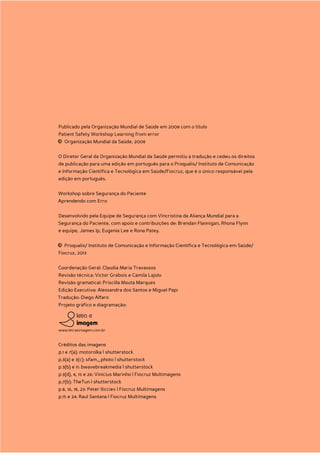 Publicado pela Organização Mundial de Saúde em 2008 com o título
    Patient Safety Workshop Learning from error
    © Organização Mundial da Saúde, 2008
    O Diretor Geral da Organização Mundial da Saúde permitiu a tradução e cedeu os direitos
    de publicação para uma edição em português para o Proqualis/ Instituto de Comunicação
    e Informação Científica e Tecnológica em Saúde/Fiocruz, que é o único responsável pela
    edição em português.


    Workshop sobre Segurança do Paciente
    Aprendendo com Erro


    Desenvolvido pela Equipe de Segurança com Vincristina da Aliança Mundial para a
    Segurança do Paciente, com apoio e contribuições de: Brendan Flannigan, Rhona Flynn
    e equipe, James Ip, Eugenia Lee e Rona Patey.


    © Proqualis/ Instituto de Comunicação e Informação Científica e Tecnológica em Saúde/
    Fiocruz, 2013


    Coordenação Geral: Claudia Maria Travassos
    Revisão técnica: Victor Grabois e Camila Lajolo
    Revisão gramatical: Priscilla Mouta Marques
    Edição Executiva: Alessandra dos Santos e Miguel Papi
    Tradução: Diego Alfaro
    Projeto gráfico e diagramação:




    www.letraeimagem.com.br


    Créditos das imagens
    p.1 e 7(a): motorolka | shutterstock
    p.3(a) e 3(c): sfam_photo | shutterstock
    p.3(b) e 11: bwavebreakmedia | shutterstock
    p.3(d), 4, 15 e 26: Vinicius Marinho | Fiocruz Multimagens
    p.7(b): TheTun | shutterstock
    p.8, 16, 18, 23: Peter Ilicciev | Fiocruz Multimagens
    p.15 e 24: Raul Santana | Fiocruz Multimagens




2
 