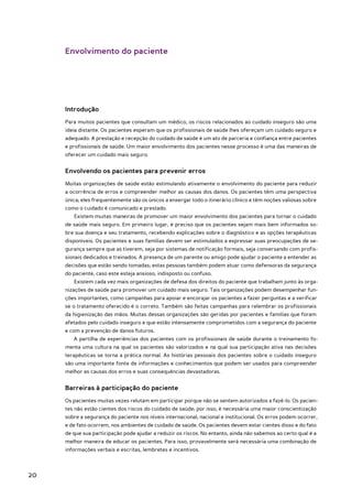 Envolvimento do paciente




     Introdução
     Para muitos pacientes que consultam um médico, os riscos relacionados ao cuidado inseguro são uma
     ideia distante. Os pacientes esperam que os profissionais de saúde lhes ofereçam um cuidado seguro e
     adequado. A prestação e recepção do cuidado de saúde é um ato de parceria e confiança entre pacientes
     e profissionais de saúde. Um maior envolvimento dos pacientes nesse processo é uma das maneiras de
     oferecer um cuidado mais seguro.


     Envolvendo os pacientes para prevenir erros
     Muitas organizações de saúde estão estimulando ativamente o envolvimento do paciente para reduzir
     a ocorrência de erros e compreender melhor as causas dos danos. Os pacientes têm uma perspectiva
     única; eles frequentemente são os únicos a enxergar todo o itinerário clínico e têm noções valiosas sobre
     como o cuidado é comunicado e prestado.
        Existem muitas maneiras de promover um maior envolvimento dos pacientes para tornar o cuidado
     de saúde mais seguro. Em primeiro lugar, é preciso que os pacientes sejam mais bem informados so-
     bre sua doença e seu tratamento, recebendo explicações sobre o diagnóstico e as opções terapêuticas
     disponíveis. Os pacientes e suas famílias devem ser estimulados a expressar suas preocupações de se-
     gurança sempre que as tiverem, seja por sistemas de notificação formais, seja conversando com profis-
     sionais dedicados e treinados. A presença de um parente ou amigo pode ajudar o paciente a entender as
     decisões que estão sendo tomadas; estas pessoas também podem atuar como defensoras da segurança
     do paciente, caso este esteja ansioso, indisposto ou confuso.
        Existem cada vez mais organizações de defesa dos direitos do paciente que trabalham junto às orga-
     nizações de saúde para promover um cuidado mais seguro. Tais organizações podem desempenhar fun-
     ções importantes, como campanhas para apoiar e encorajar os pacientes a fazer perguntas e a verificar
     se o tratamento oferecido é o correto. Também são feitas campanhas para relembrar os profissionais
     da higienização das mãos. Muitas dessas organizações são geridas por pacientes e famílias que foram
     afetados pelo cuidado inseguro e que estão intensamente comprometidos com a segurança do paciente
     e com a prevenção de danos futuros.
        A partilha de experiências dos pacientes com os profissionais de saúde durante o treinamento fo-
     menta uma cultura na qual os pacientes são valorizados e na qual sua participação ativa nas decisões
     terapêuticas se torna a prática normal. As histórias pessoais dos pacientes sobre o cuidado inseguro
     são uma importante fonte de informações e conhecimentos que podem ser usados para compreender
     melhor as causas dos erros e suas consequências devastadoras.


     Barreiras à participação do paciente
     Os pacientes muitas vezes relutam em participar porque não se sentem autorizados a fazê-lo. Os pacien-
     tes não estão cientes dos riscos do cuidado de saúde; por isso, é necessária uma maior conscientização
     sobre a segurança do paciente nos níveis internacional, nacional e institucional. Os erros podem ocorrer,
     e de fato ocorrem, nos ambientes de cuidado de saúde. Os pacientes devem estar cientes disso e do fato
     de que sua participação pode ajudar a reduzir os riscos. No entanto, ainda não sabemos ao certo qual é a
     melhor maneira de educar os pacientes. Para isso, provavelmente será necessária uma combinação de
     informações verbais e escritas, lembretes e incentivos.



20
 