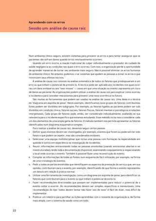 Aprendendo com os erros

     Sessão um: análise de causa raiz




     Num ambiente clínico seguro, existem sistemas para prevenir os erros e para tentar assegurar que os
     pacientes não sofram danos quando erros inevitavelmente ocorrem.
        Quando um erro ocorre, a reação tradicional de culpar individualmente o prestador do cuidado de
     saúde negligencia as condições nas quais o erro ocorreu. Com isso, a organização perde a oportunidade
     de aprender maneiras de tornar seu ambiente mais seguro. Não é possível eliminar os erros humanos
     do ambiente clínico. No entanto, podemos criar sistemas que ajudem as pessoas a evitar os erros e que
     minimizem seus efeitos nocivos.
        A análise de causa raiz consiste na análise sistemática de todos os fatores que predispuseram a um
     erro ou que tinham o potencial de preveni-lo. A técnica pode ser aplicada aos incidentes nos quais ocor-
     reu um dano evitável ou aos "near misses" — casos em que uma situação ou evento representa um risco
     de danos ao paciente. As organizações podem utilizar a análise de causa raiz para explicar como ocorreu
     o incidente e para conceber mecanismos para prevenir uma nova ocorrência no futuro.
        São muitas as ferramentas que podem ser usadas na análise de causa raiz. Uma delas é a técnica
     do "diagrama em espinha de peixe". Neste exemplo, identificamos nove grupos de fatores contribuintes.
     Estes podem ser divididos em subgrupos. Por exemplo, os fatores ligados ao paciente podem ser sub-
     divididos em condição clínica, fatores sociais, fatores físicos, fatores mentais e psicológicos e relações
     interpessoais. Cada grupo de fatores pode, então, ser considerado individualmente, avaliando-se sua
     relevância para o incidente específico que estamos estudando. Esse método incita-nos a considerar cada
     um dos elementos de uma ampla gama de fatores. O método também nos permite apresentar os fatores
     identificados num diagrama esquemático simples.
        Para realizar a análise de causa raiz, devemos seguir certos passos:
     1.	 Definir quais eventos devem ser investigados; por exemplo, eventos que foram ou poderiam ter sido
        fatais e que podem se repetir, mas são considerados evitáveis.
     2.	 Selecionar uma equipe multidisciplinar que inclua uma pessoa com formação na especialidade em
        questão e outra com experiência na investigação de incidentes.
     3.	 Reunir informações entrevistando todas as pessoas envolvidas (usando entrevistas abertas e se-
        miestruturadas), lendo toda a documentação disponível, examinando o equipamento e inspecionando
        o local onde ocorreu o evento. Também é possível fazer uma reconstrução do evento.
     4.	 Compilar as informações de todas as fontes num esquema de fácil utilização; por exemplo, na forma
        de uma cronologia de eventos.
     5.	 Pedir a todas as partes envolvidas que identifiquem os aspectos da prestação do serviço que, em sua
        opinião, contribuíram para o evento; por exemplo, identificando de que forma o evento representou
        um desvio em relação à prática normal.
     6.	 Utilizar uma ferramenta de investigação, como um diagrama em espinha de peixe, para identificar os
        fatores que contribuíram para o evento ou que tinham o potencial de evitá-lo.
     7.	 Fazer recomendações direcionadas que possam ser implementadas para reduzir o potencial de o
        evento voltar a ocorrer. As recomendações devem ser simples, específicas e mensuráveis. Uma
        recomendação do tipo "todos devem tentar não fazer isto de novo" é fácil de dizer, mas difícil de
        implementar.
     8.	 Publicar um relatório para partilhar as lições aprendidas com o restante da organização e, de forma
        mais ampla, com o sistema de saúde como um todo.



22
 