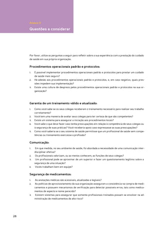 Anexo II

     Questões a considerar




     Por favor, utilize as perguntas a seguir para refletir sobre a sua experiência com a prestação do cuidado
     de saúde em sua própria organização.


     Procedimentos operacionais padrão e protocolos:
     1.	   É possível implementar procedimentos operacionais padrão e protocolos para prestar um cuidado
           de saúde mais seguro?
     2.	   Há adesão aos procedimentos operacionais padrão e protocolos, e, em caso negativo, quais pres-
           sões impedem sua implementação?
     3.	   Existe uma cultura de desprezo pelos procedimentos operacionais padrão e protocolos na sua or-
           ganização?




     Garantia de um treinamento válido e atualizado:
     1.	   Como você sabe se os seus colegas receberam o treinamento necessário para realizar seu trabalho
           corretamente?
     2.	   Você tem uma maneira de avaliar seus colegas para ter certeza de que são competentes?
     3.	   Existe um sistema para assegurar a iniciação aos procedimentos locais?
     4.	   Você sabe o que deve fazer caso tenha preocupações em relação à competência de seus colegas ou
           à segurança de suas práticas? Você receberia apoio caso expressasse as suas preocupações?
     5.	   Como você saberia se o seu sistema de saúde permitisse que um profissional de saúde sem compe-
           tências ou treinamento exercesse a profissão?


     Comunicação:
     1.	   Em que medida, no seu ambiente de saúde, foi abordada a necessidade de uma comunicação inter-
           disciplinar efetiva?
     2.	   Os profissionais valorizam, ou ao menos conhecem, as funções de seus colegas?
     3.	   Um profissional pode se aproximar de um superior e fazer um questionamento legítimo sobre a
           segurança de uma situação?
     4.	   Vocês trabalham bem em equipe?


     Segurança de medicamentos:
     1.	   As anotações médicas são acessíveis, atualizadas e legíveis?
     2.	   As políticas de aprovisionamento da sua organização asseguram a consistência na compra de medi-
           camentos e possuem mecanismos de verificação para detectar possíveis erros, tais como medica-
           mentos de aspecto e nome parecido?
     3.	   Existem sistemas para assegurar que somente profissionais treinados possam se envolver na ad-
           ministração de medicamentos de alto risco?




28
 