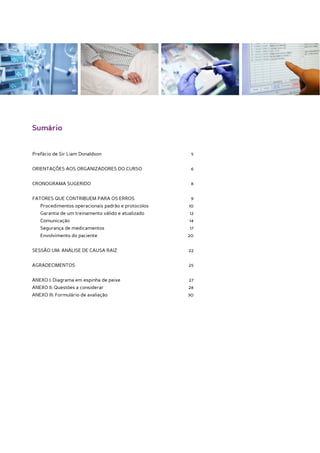 Sumário


Prefácio de Sir Liam Donaldson	                        5


ORIENTAÇÕES AOS ORGANIZADORES DO CURSO	                6


CRONOGRAMA SUGERIDO	                                   8


FATORES QUE CONTRIBUEM PARA OS ERROS	                  9
	   Procedimentos operacionais padrão e protocolos	   10
	   Garantia de um treinamento válido e atualizado	   12
	Comunicação	                                         14
	   Segurança de medicamentos	                        17
	   Envolvimento do paciente	                         20


SESSÃO UM: ANÁLISE DE CAUSA RAIZ	                     22


AGRADECIMENTOS	25


ANEXO I: Diagrama em espinha de peixe	                27
ANEXO II: Questões a considerar	                      28
ANEXO III: Formulário de avaliação	                   30
 