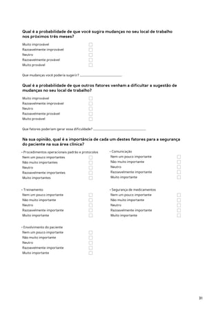 Qual é a probabilidade de que você sugira mudanças no seu local de trabalho
nos próximos três meses?
Muito improvável 			
Razoavelmente improvável 		
Neutro 					
Razoavelmente provável 			
Muito provável				


Que mudanças você poderia sugerir? …………………………………………………….


Qual é a probabilidade de que outros fatores venham a dificultar a sugestão de
mudanças no seu local de trabalho?
Muito improvável 			
Razoavelmente improvável 		
Neutro 					
Razoavelmente provável 			
Muito provável				


Que fatores poderiam gerar essa dificuldade? ........................................................................


Na sua opinião, qual é a importância de cada um destes fatores para a segurança
do paciente na sua área clínica?
• Procedimentos operacionais padrão e protocolos                                  • Comunicação
Nem um pouco importantes		                                                         Nem um pouco importante		
Não muito importantes			                                                           Não muito importante			
Neutro					                                                                        Neutro					
Razoavelmente importantes		                                                        Razoavelmente importante		
Muito importantes			                                                               Muito importante				


• Treinamento                                                                     • Segurança de medicamentos
Nem um pouco importante		                                                          Nem um pouco importante 		
Não muito importante			                                                            Não muito importante			
Neutro					                                                                        Neutro					
Razoavelmente importante		                                                         Razoavelmente importante 		
Muito importante				                                                               Muito importante				


• Envolvimento do paciente
Nem um pouco importante		
Não muito importante			
Neutro					
Razoavelmente importante		
Muito importante				




                                                                                                                        31
 