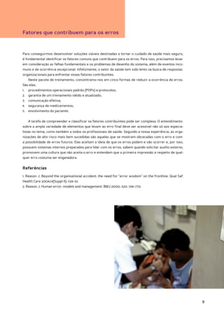 Fatores que contribuem para os erros


Para conseguirmos desenvolver soluções viáveis destinadas a tornar o cuidado de saúde mais seguro,
é fundamental identificar os fatores comuns que contribuem para os erros. Para isso, precisamos levar
em consideração as falhas fundamentais e os problemas de desenho do sistema, além de eventos inco-
muns e de ocorrência excepcional. Infelizmente, o setor da saúde tem sido lento na busca de respostas
organizacionais para enfrentar esses fatores contribuintes.
   Neste pacote de treinamento, concentramo-nos em cinco formas de reduzir a ocorrência de erros.
São elas:
1.	 procedimentos operacionais padrão (POPs) e protocolos;
2.	 garantia de um treinamento válido e atualizado;
3.	 comunicação efetiva;
4.	 segurança de medicamentos;
5.	 envolvimento do paciente.


   A tarefa de compreender e classificar os fatores contribuintes pode ser complexa. O entendimento
sobre a ampla variedade de elementos que levam ao erro final deve ser acessível não só aos especia-
listas no tema, como também a todos os profissionais de saúde. Segundo a nossa experiência, as orga-
nizações de alto risco mais bem sucedidas são aquelas que se mostram obcecadas com o erro e com
a possibilidade de erros futuros. Elas aceitam a ideia de que os erros podem e vão ocorrer e, por isso,
possuem sistemas internos preparados para lidar com os erros, sabem quando solicitar auxílio externo,
promovem uma cultura que não aceita o erro e entendem que a primeira impressão a respeito de qual-
quer erro costuma ser enganadora.


Referências
1. Reason J. Beyond the organisational accident: the need for “error wisdom” on the frontline. Qual Saf
Health Care 2004;13(Suppl II): ii28-33.
2. Reason J. Human error: models and management. BMJ 2000; 320: 768-770.




                                                                                                          9
 