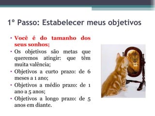 1º Passo: Estabelecer meus objetivos
• Você é do tamanho dos
seus sonhos;
• Os objetivos são metas que
queremos atingir: que têm
muita valência;
• Objetivos a curto prazo: de 6
meses a 1 ano;
• Objetivos a médio prazo: de 1
ano a 5 anos;
• Objetivos a longo prazo: de 5
anos em diante.
 