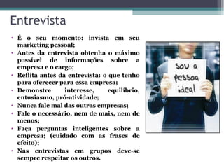 Entrevista
• É o seu momento: invista em seu
marketing pessoal;
• Antes da entrevista obtenha o máximo
possível de informações sobre a
empresa e o cargo;
• Reflita antes da entrevista: o que tenho
para oferecer para essa empresa;
• Demonstre interesse, equilíbrio,
entusiasmo, pró-atividade;
• Nunca fale mal das outras empresas;
• Fale o necessário, nem de mais, nem de
menos;
• Faça perguntas inteligentes sobre a
empresa; (cuidado com as frases de
efeito);
• Nas entrevistas em grupos deve-se
sempre respeitar os outros.
 