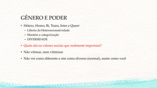 GÊNERO E PODER
• Hétero, Homo, Bi, Trans, Inter e Queer
– Liberta da Heteronormatividade
– Mantém a categorização
– DIVERSIDADE
• Quais são os valores sociais que realmente importam?
• Não vitimar, nem vitimizar
• Não ver como diferente e sim como diverso (normal), assim como você
 