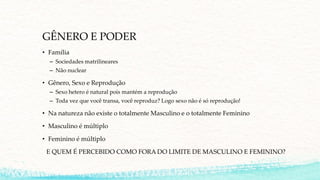 GÊNERO E PODER
• Família
– Sociedades matrilineares
– Não nuclear
• Gênero, Sexo e Reprodução
– Sexo hetero é natural pois mantém a reprodução
– Toda vez que você transa, você reproduz? Logo sexo não é só reprodução!
• Na natureza não existe o totalmente Masculino e o totalmente Feminino
• Masculino é múltiplo
• Feminino é múltiplo
E QUEM É PERCEBIDO COMO FORA DO LIMITE DE MASCULINO E FEMININO?
 