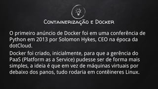 Containerização e Docker
O primeiro anúncio de Docker foi em uma conferência de
Python em 2013 por Solomon Hykes, CEO na época da
dotCloud.
Docker foi criado, inicialmente, para que a gerência do
PaaS (Platform as a Service) pudesse ser de forma mais
simples, a ideia é que em vez de máquinas virtuais por
debaixo dos panos, tudo rodaria em contêineres Linux.
 