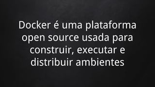 Docker é uma plataforma
open source usada para
construir, executar e
distribuir ambientes
 