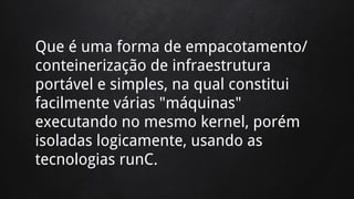 Que é uma forma de empacotamento/
conteinerização de infraestrutura
portável e simples, na qual constitui
facilmente várias "máquinas"
executando no mesmo kernel, porém
isoladas logicamente, usando as
tecnologias runC.
 