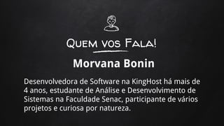 Quem vos Fala!
Morvana Bonin
Desenvolvedora de Software na KingHost há mais de
4 anos, estudante de Análise e Desenvolvimento de
Sistemas na Faculdade Senac, participante de vários
projetos e curiosa por natureza.
 