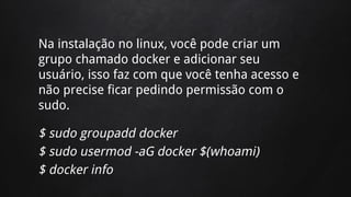 Na instalação no linux, você pode criar um
grupo chamado docker e adicionar seu
usuário, isso faz com que você tenha acesso e
não precise ficar pedindo permissão com o
sudo.
$ sudo groupadd docker
$ sudo usermod -aG docker $(whoami)
$ docker info
 
