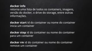 docker info
retorna uma lista de todos os containers, imagens,
versão do docker, o drive do storage, entre outras
informações.
docker start id do container ou nome do container
inicia um container
docker stop id do container ou nome do container
para um container
docker rm id do container ou nome do container
remove um container
 
