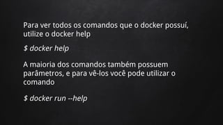 Para ver todos os comandos que o docker possuí,
utilize o docker help
$ docker help
A maioria dos comandos também possuem
parâmetros, e para vê-los você pode utilizar o
comando
$ docker run --help
 