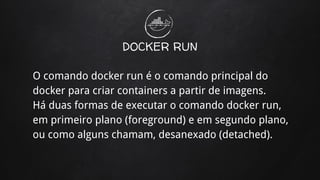 DOCKER RUN
O comando docker run é o comando principal do
docker para criar containers a partir de imagens.
Há duas formas de executar o comando docker run,
em primeiro plano (foreground) e em segundo plano,
ou como alguns chamam, desanexado (detached).
 