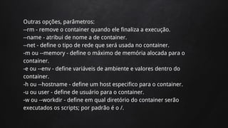 Outras opções, parâmetros:
--rm - remove o container quando ele finaliza a execução.
--name - atribui de nome a de container.
--net - define o tipo de rede que será usada no container.
-m ou --memory - define o máximo de memória alocada para o
container.
-e ou --env - define variáveis de ambiente e valores dentro do
container.
-h ou --hostname - define um host especifico para o container.
-u ou user - define de usuário para o container.
-w ou --workdir - define em qual diretório do container serão
executados os scripts; por padrão é o /.
 
