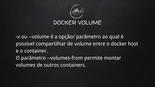 DOCKER VOLUME
-v ou --volume é a opção/ parâmetro ao qual é
possível compartilhar de volume entre o docker host
e o container.
O parâmetro --volumes-from permite montar
volumes de outros containers.
 