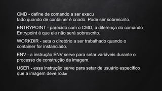 CMD - define de comando a ser execu
tado quando de container é criado. Pode ser sobrescrito.
ENTRYPOINT - parecido com o CMD, a diferença do comando
Entrypoint é que ele não será sobrescrito.
WORKDIR - seta o diretório a ser trabalhado quando o
container for instanciado.
ENV - a instrução ENV serve para setar variáveis durante o
processo de construção da imagem.
USER - essa instrução serve para setar de usuário específico
que a imagem deve rodar
 