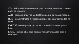 VOLUME - adiciona de volume para qualquer container criado a
partir da imagem.
ADD - adiciona arquivos ou diretórios dentro da nossa imagem.
RUN - Essa instrução é responsável por executar comandos no
shell.
EXPOSE - serve para exportar as portas do container para o
host.
LABEL - define label para agregar mais informações para o
container.
 